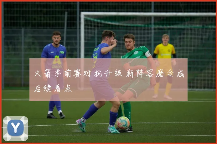 火箭季前赛对抗升级 新阵容磨合成后续看点