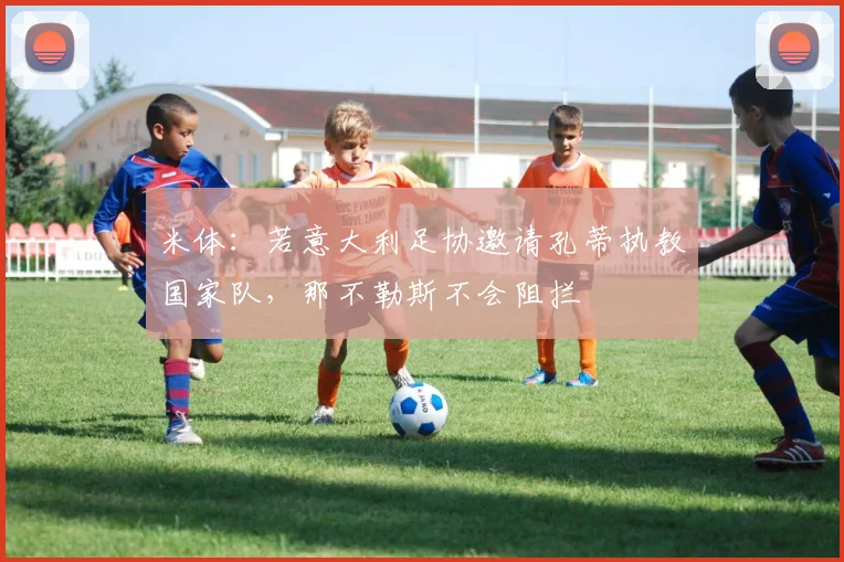 米体：若意大利足协邀请孔蒂执教国家队，那不勒斯不会阻拦