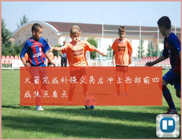 火箭完成补强交易后冲击西部前四成焦点看点