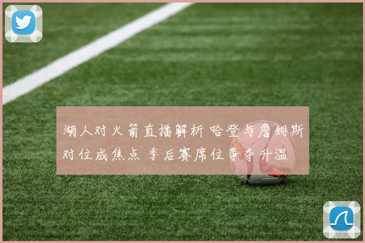 湖人对火箭直播解析 哈登与詹姆斯对位成焦点 季后赛席位争夺升温