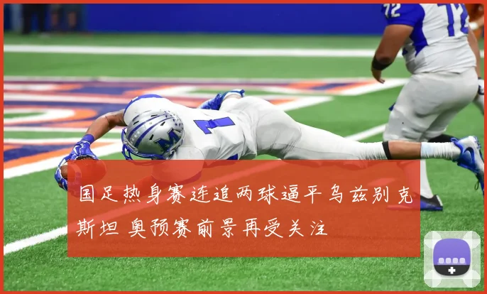 国足热身赛连追两球逼平乌兹别克斯坦 奥预赛前景再受关注